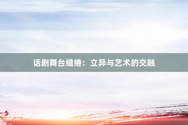 话剧舞台缱绻：立异与艺术的交融